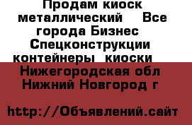 Продам киоск металлический  - Все города Бизнес » Спецконструкции, контейнеры, киоски   . Нижегородская обл.,Нижний Новгород г.